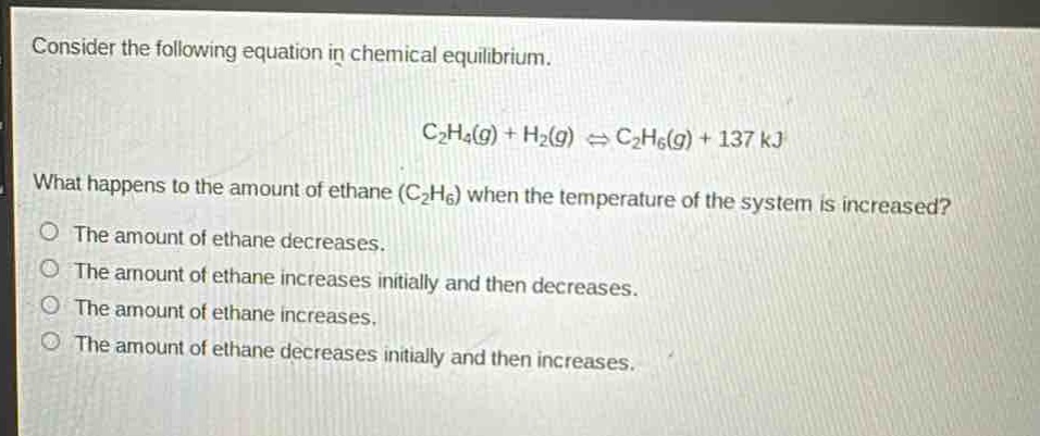 consider the following equation in chemical equilibrium.\nc₂h₄(g) + h₂(g) ⇌ c₂h₆(g) + 137 kj\nwhat happens to the amount of ethane (c₂h₆) when the temperature of the system is increased?\nthe amount of ethane decreases.\nthe amount of ethane increases initially and then decreases.\nthe amount of ethane increases.\nthe amount of ethane decreases initially and then increases.