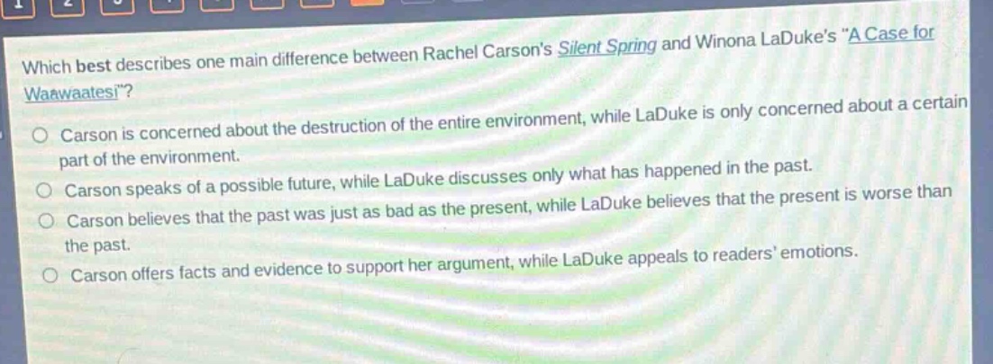 which best describes one main difference between rachel carsons silent spring and winona ladukes “a case for waawaatesi”?\ncarson is concerned about the destruction of the entire environment, while laduke is only concerned about a certain part of the environment.\ncarson speaks of a possible future, while laduke discusses only what has happened in the past.\ncarson believes that the past was just as bad as the present, while laduke believes that the present is worse than the past.\ncarson offers facts and evidence to support her argument, while laduke appeals to readers’ emotions.