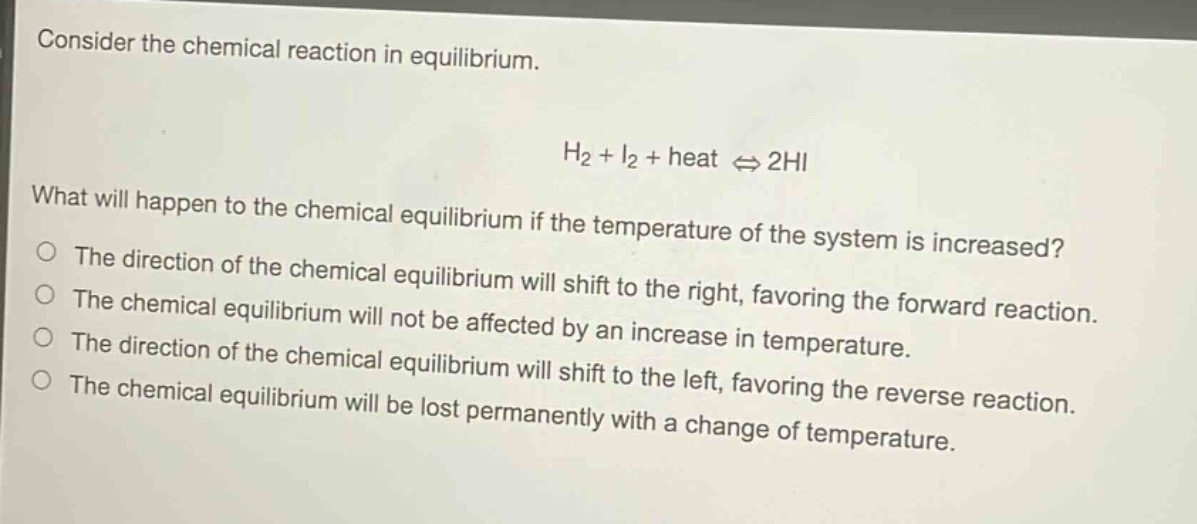 consider the chemical reaction in equilibrium.\n\nh₂ + i₂ + heat ⇌ 2hi\n\nwhat will happen to the chemical equilibrium if the temperature of the system is increased?\nthe direction of the chemical equilibrium will shift to the right, favoring the forward reaction.\nthe chemical equilibrium will not be affected by an increase in temperature.\nthe direction of the chemical equilibrium will shift to the left, favoring the reverse reaction.\nthe chemical equilibrium will be lost permanently with a change of temperature.