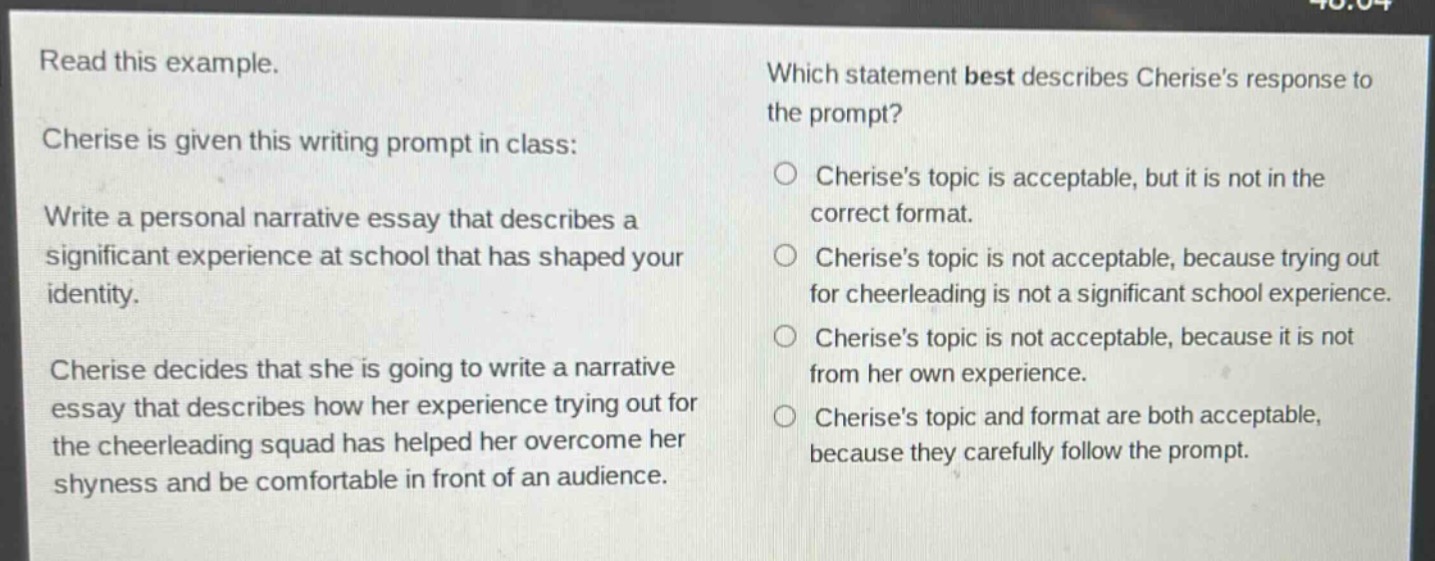 read this example. cherise is given this writing prompt in class: write a personal narrative essay that describes a significant experience at school that has shaped your identity. cherise decides that she is going to write a narrative essay that describes how her experience trying out for the cheerleading squad has helped her overcome her shyness and be comfortable in front of an audience. which statement best describes cherises response to the prompt? cherises topic is acceptable, but it is not in the correct format. cherises topic is not acceptable, because trying out for cheerleading is not a significant school experience. cherises topic is not acceptable, because it is not from her own experience. cherises topic and format are both acceptable, because they carefully follow the prompt.