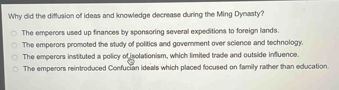 why did the diffusion of ideas and knowledge decrease during the ming dynasty?\nthe emperors used up finances by sponsoring several expeditions to foreign lands.\nthe emperors promoted the study of politics and government over science and technology.\nthe emperors instituted a policy of isolationism, which limited trade and outside influence.\nthe emperors reintroduced confucian ideals which placed focused on family rather than education.