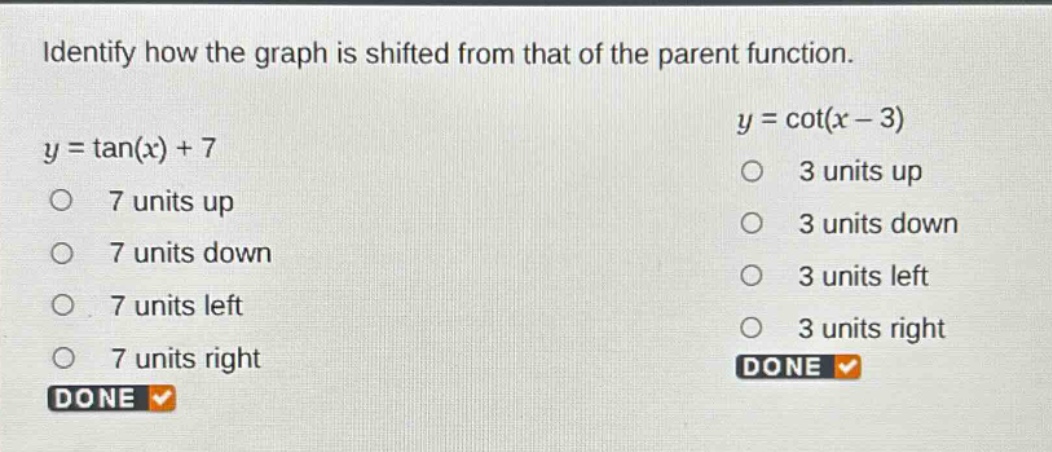 identify how the graph is shifted from that of the parent function.\n$y = \\tan(x)+7$\n7 units up\n7 units down\n7 units left\n7 units right\ndone\n$y = \\cot(x - 3)$\n3 units up\n3 units down\n3 units left\n3 units right\ndone