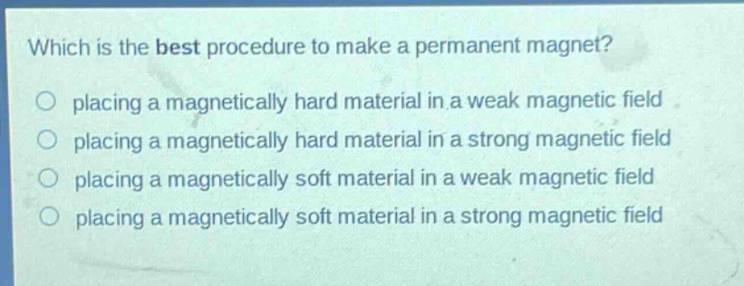 which is the best procedure to make a permanent magnet?\nplacing a magnetically hard material in a weak magnetic field\nplacing a magnetically hard material in a strong magnetic field\nplacing a magnetically soft material in a weak magnetic field\nplacing a magnetically soft material in a strong magnetic field