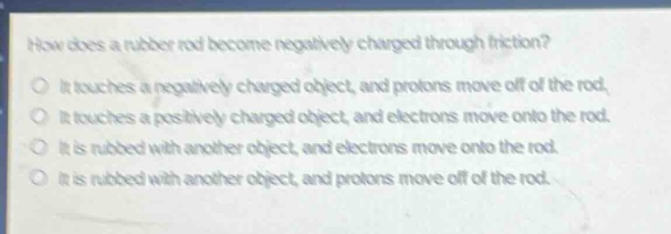 how does a rubber rod become negatively charged through friction?\nit touches a negatively charged object, and protons move off of the rod.\nit touches a positively charged object, and electrons move onto the rod.\nit is rubbed with another object, and electrons move onto the rod.\nit is rubbed with another object, and protons move off of the rod.
