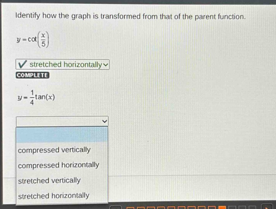 identify how the graph is transformed from that of the parent function.\ny = cot(\\frac{x}{5})\nstretched horizontally\ncomplete\ny = \\frac{1}{4}tan(x)\ncompressed vertically\ncompressed horizontally\nstretched vertically\nstretched horizontally