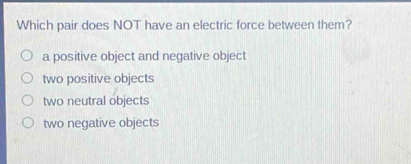 which pair does not have an electric force between them?\n○ a positive object and negative object\n○ two positive objects\n○ two neutral objects\n○ two negative objects