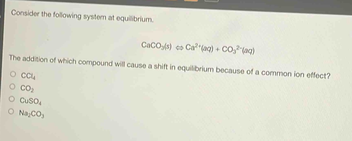 consider the following system at equilibrium.\ncaco₃(s) ⇌ ca²⁺(aq) + co₃²⁻(aq)\nthe addition of which compound will cause a shift in equilibrium because of a common - ion effect?\nccl₄\nco₂\ncuso₄\nna₂co₃