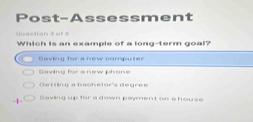 post - assessment\nquestion 3 of 8\nwhich is an example of a long - term goal?\nsaving for a new computer\nsaving for a new phone\ngetting a bachelors degree\nsaving up for a down payment on a house