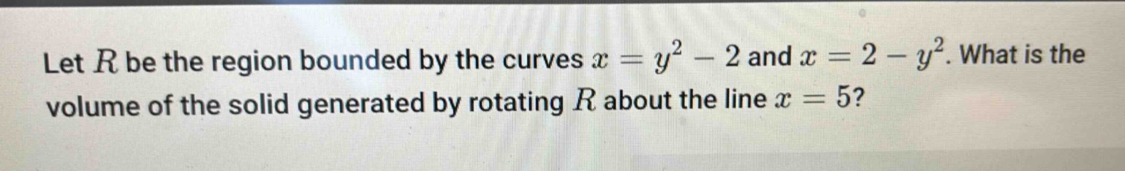 let $r$ be the region bounded by the curves $x = y^{2}-2$ and $x = 2 - y^{2}$. what is the volume of the solid generated by rotating $r$ about the line $x = 5$?
