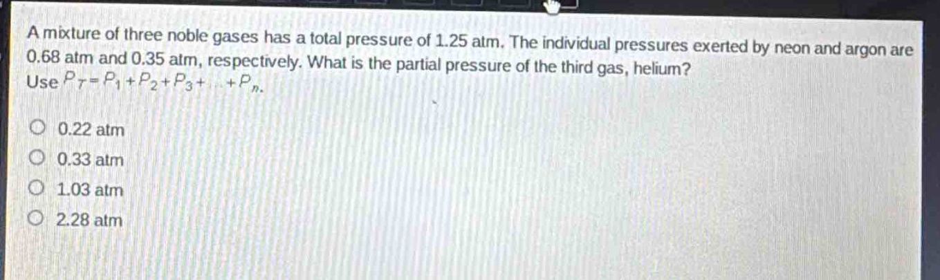a mixture of three noble gases has a total pressure of 1.25 atm. the individual pressures exerted by neon and argon are 0.68 atm and 0.35 atm, respectively. what is the partial pressure of the third gas, helium? use (p_t = p_1+p_2 + p_3+cdots+p_n).\n0.22 atm\n0.33 atm\n1.03 atm\n2.28 atm