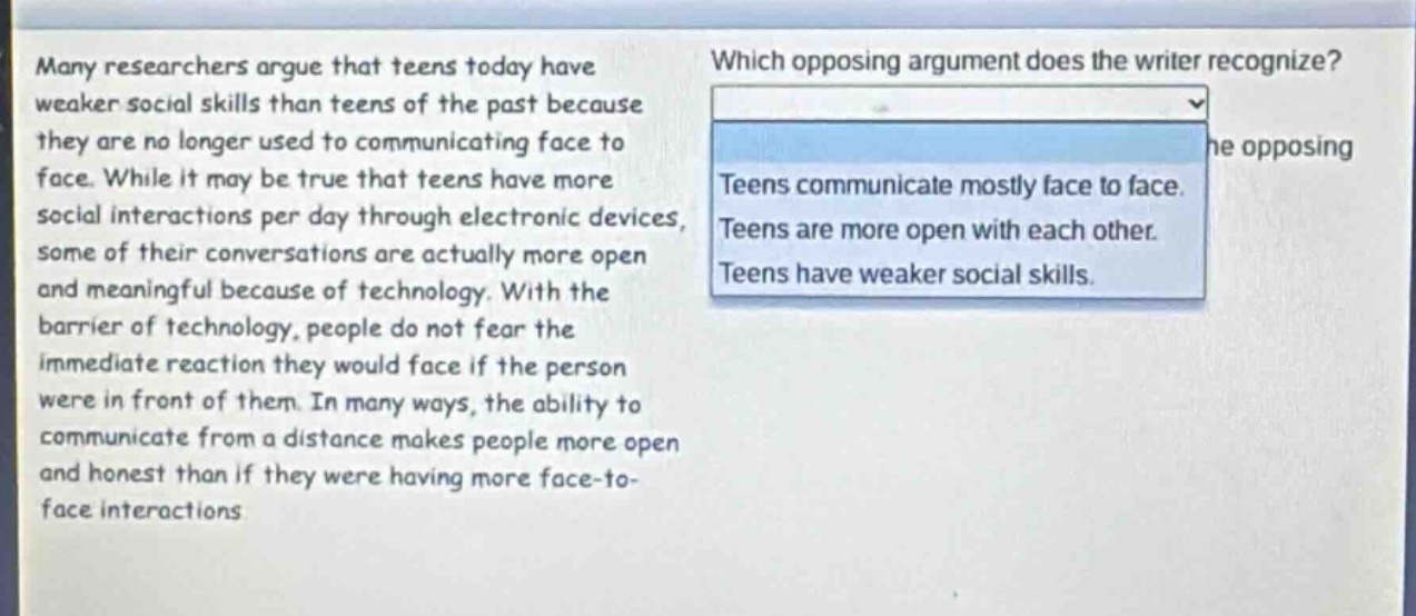 many researchers argue that teens today have weaker social skills than teens of the past because they are no longer used to communicating face to face. while it may be true that teens have more social interactions per day through electronic devices, some of their conversations are actually more open and meaningful because of technology. with the barrier of technology, people do not fear the immediate reaction they would face if the person were in front of them. in many ways, the ability to communicate from a distance makes people more open and honest than if they were having more face - to - face interactions. which opposing argument does the writer recognize? teens communicate mostly face to face. teens are more open with each other. teens have weaker social skills.