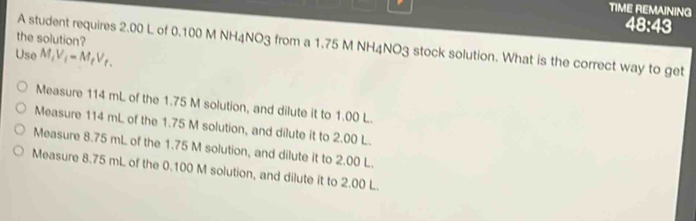 a student requires 2.00 l of 0.100 m nh4no3 from a 1.75 m nh4no3 stock solution. what is the correct way to get the solution? use $m_iv_i = m_fv_f$.\nmeasure 114 ml of the 1.75 m solution, and dilute it to 1.00 l.\nmeasure 114 ml of the 1.75 m solution, and dilute it to 2.00 l.\nmeasure 8.75 ml of the 1.75 m solution, and dilute it to 2.00 l.\nmeasure 8.75 ml of the 0.100 m solution, and dilute it to 2.00 l.