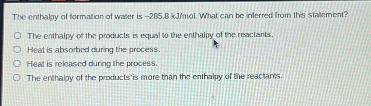the enthalpy of formation of water is -285.8 kj/mol. what can be inferred from this statement?\nthe enthalpy of the products is equal to the enthalpy of the reactants.\nheat is absorbed during the process.\nheat is released during the process.\nthe enthalpy of the products is more than the enthalpy of the reactants.