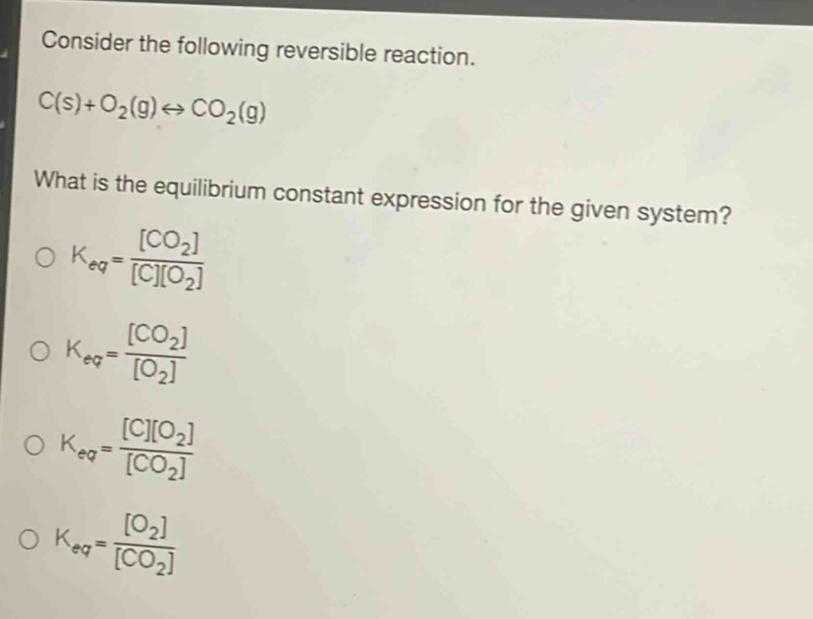 consider the following reversible reaction.\nc(s)+o₂(g)⇌co₂(g)\nwhat is the equilibrium constant expression for the given system?\n○ k_eq = \\frac{co₂}{co₂}\n○ k_eq = \\frac{co₂}{o₂}\n○ k_eq = \\frac{co₂}{co₂}\n○ k_eq = \\frac{o₂}{co₂}