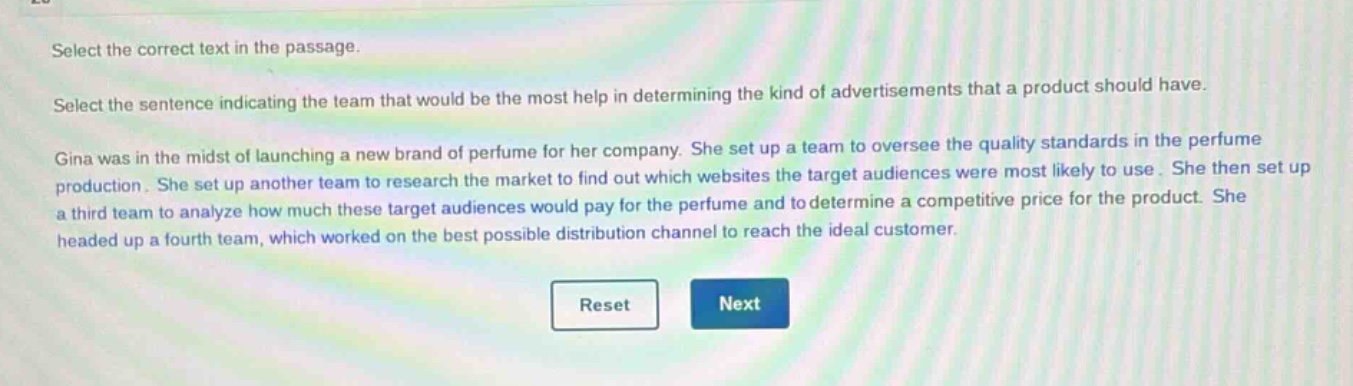 select the correct text in the passage.\nselect the sentence indicating the team that would be the most help in determining the kind of advertisements that a product should have.\ngina was in the midst of launching a new brand of perfume for her company. she set up a team to oversee the quality standards in the perfume production. she set up another team to research the market to find out which websites the target audiences were most likely to use. she then set up a third team to analyze how much these target audiences would pay for the perfume and to determine a competitive price for the product. she headed up a fourth team, which worked on the best possible distribution channel to reach the ideal customer.