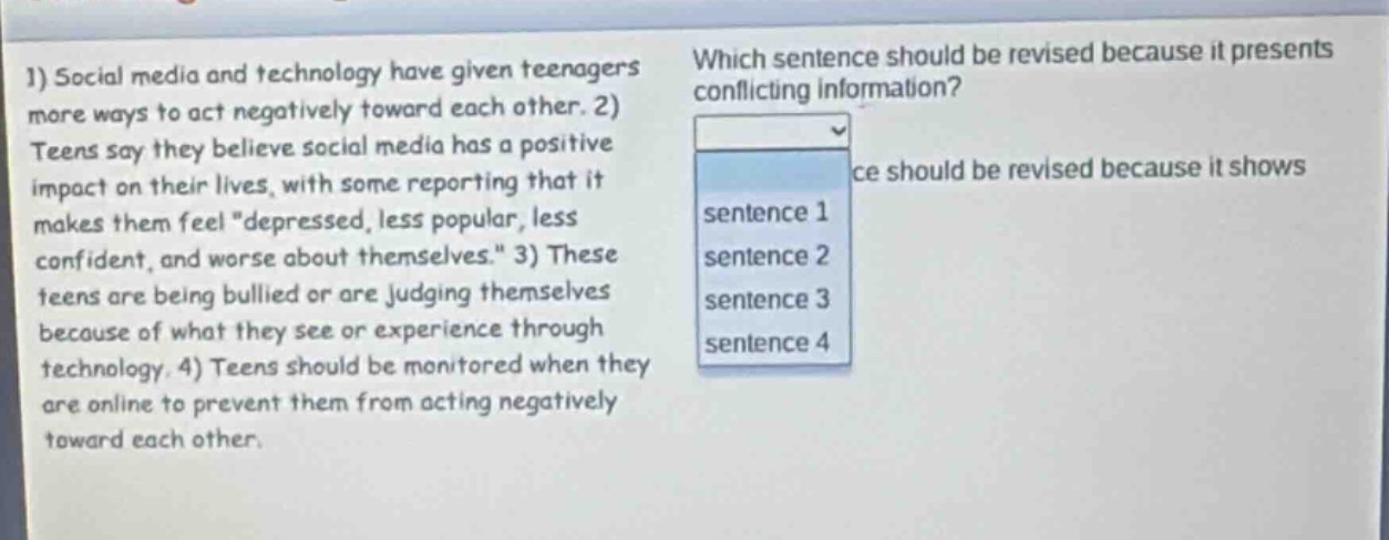 1) social media and technology have given teenagers more ways to act negatively toward each other. 2) teens say they believe social media has a positive impact on their lives, with some reporting that it makes them feel \depressed, less popular, less confident, and worse about themselves.\ 3) these teens are being bullied or are judging themselves because of what they see or experience through technology. 4) teens should be monitored when they are online to prevent them from acting negatively toward each other. which sentence should be revised because it presents conflicting information? sentence 1 sentence 2 sentence 3 sentence 4