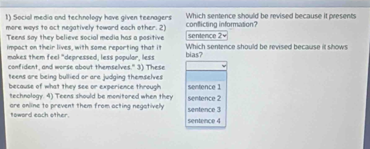 1) social media and technology have given teenagers more ways to act negatively toward each other. 2) teens say they believe social media has a positive impact on their lives, with some reporting that it makes them feel \depressed, less popular, less confident, and worse about themselves.\ 3) these teens are being bullied or are judging themselves because of what they see or experience through technology. 4) teens should be monitored when they are online to prevent them from acting negatively toward each other. which sentence should be revised because it presents conflicting information? sentence 2 which sentence should be revised because it shows bias? sentence 1 sentence 2 sentence 3 sentence 4