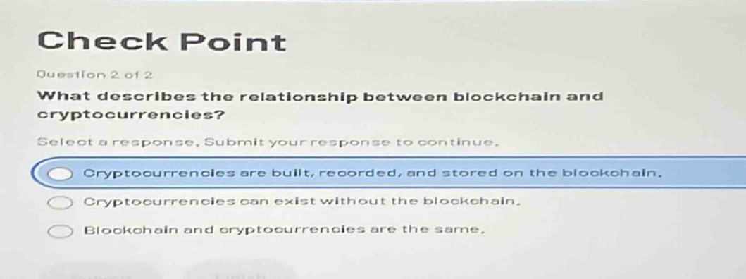 check point\nquestion 2 of 2\nwhat describes the relationship between blockchain and cryptocurrencies?\nselect a response. submit your response to continue.\ncryptocurrencies are built, recorded, and stored on the blockchain.\ncryptocurrencies can exist without the blockchain.\nblockchain and cryptocurrencies are the same.