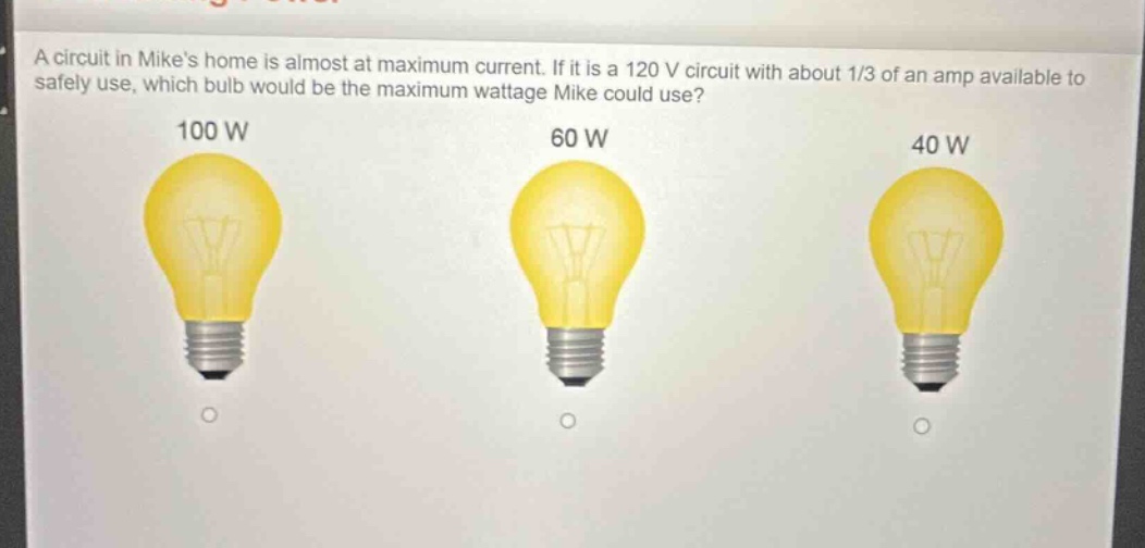 a circuit in mikes home is almost at maximum current. if it is a 120 v circuit with about 1/3 of an amp available to safely use, which bulb would be the maximum wattage mike could use? 100 w 60 w 40 w
