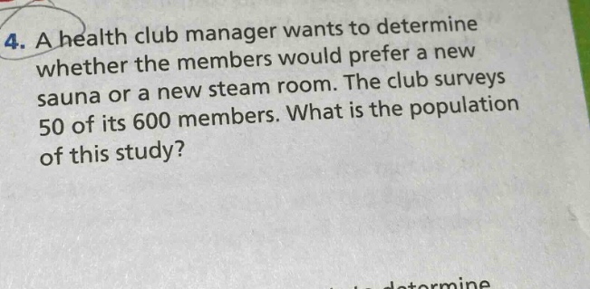 4. a health club manager wants to determine whether the members would prefer a new sauna or a new steam room. the club surveys 50 of its 600 members. what is the population of this study?