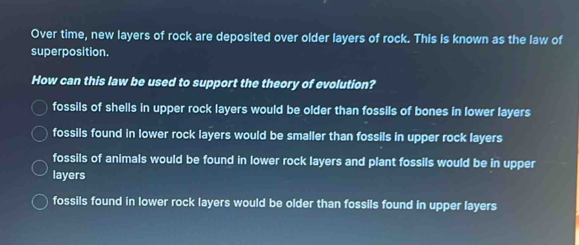 over time, new layers of rock are deposited over older layers of rock. this is known as the law of superposition. how can this law be used to support the theory of evolution? fossils of shells in upper rock layers would be older than fossils of bones in lower layers fossils found in lower rock layers would be smaller than fossils in upper rock layers fossils of animals would be found in lower rock layers and plant fossils would be in upper layers fossils found in lower rock layers would be older than fossils found in upper layers
