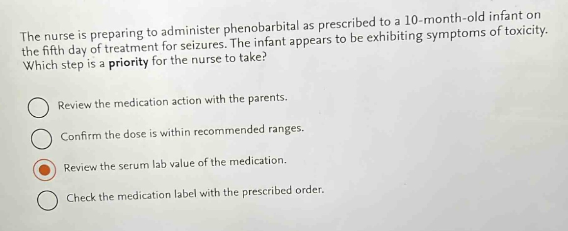 the nurse is preparing to administer phenobarbital as prescribed to a 10 - month - old infant on the fifth day of treatment for seizures. the infant appears to be exhibiting symptoms of toxicity. which step is a priority for the nurse to take?\nreview the medication action with the parents.\nconfirm the dose is within recommended ranges.\nreview the serum lab value of the medication.\ncheck the medication label with the prescribed order.