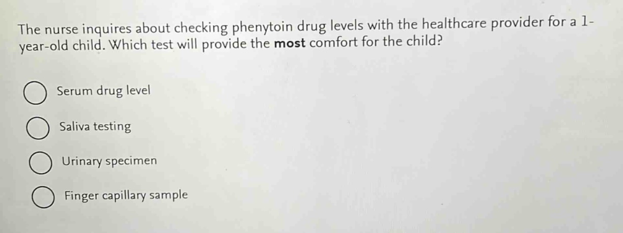 the nurse inquires about checking phenytoin drug levels with the healthcare provider for a 1 - year - old child. which test will provide the most comfort for the child?\nserum drug level\nsaliva testing\nurinary specimen\nfinger capillary sample