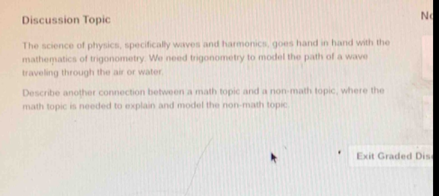 discussion topic\nthe science of physics, specifically waves and harmonics, goes hand in hand with the mathematics of trigonometry. we need trigonometry to model the path of a wave traveling through the air or water.\ndescribe another connection between a math topic and a non - math topic, where the math topic is needed to explain and model the non - math topic.