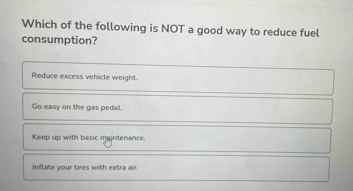 which of the following is not a good way to reduce fuel consumption?\nreduce excess vehicle weight.\ngo easy on the gas pedal.\nkeep up with basic maintenance.\ninflate your tires with extra air.