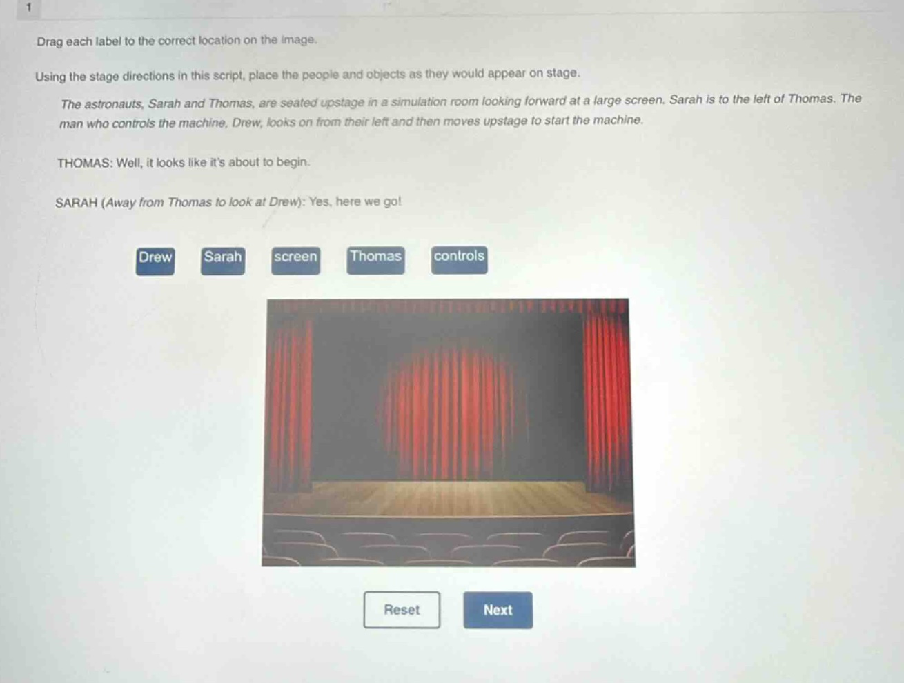 drag each label to the correct location on the image. using the stage directions in this script, place the people and objects as they would appear on stage. the astronauts, sarah and thomas, are seated upstage in a simulation room looking forward at a large screen. sarah is to the left of thomas. the man who controls the machine, drew, looks on from their left and then moves upstage to start the machine. thomas: well, it looks like its about to begin. sarah (away from thomas to look at drew): yes, here we go! drew sarah screen thomas controls reset next