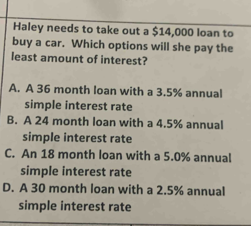 haley needs to take out a $14,000 loan to buy a car. which options will she pay the least amount of interest?\na. a 36 month loan with a 3.5% annual simple interest rate\nb. a 24 month loan with a 4.5% annual simple interest rate\nc. an 18 month loan with a 5.0% annual simple interest rate\nd. a 30 month loan with a 2.5% annual simple interest rate