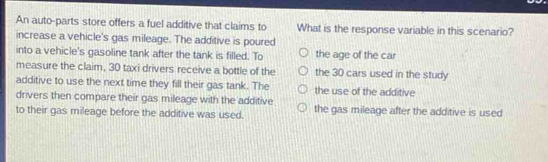 an auto - parts store offers a fuel additive that claims to increase a vehicles gas mileage. the additive is poured into a vehicles gas tank after the tank is filled. to measure the claim, 30 taxi drivers receive a bottle of the additive to use the next time they fill their gas tank. the drivers then compare their gas mileage with the additive to their gas mileage before the additive was used. what is the response variable in this scenario? the age of the car the 30 cars used in the study the use of the additive the gas mileage after the additive is used