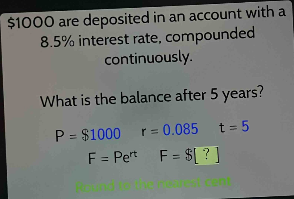 $1000 are deposited in an account with a 8.5% interest rate, compounded continuously. what is the balance after 5 years? p = $1000 r = 0.085 t = 5 f = pe^{rt} f = $? round to the nearest cent
