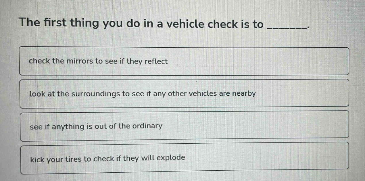 the first thing you do in a vehicle check is to ________. check the mirrors to see if they reflect look at the surroundings to see if any other vehicles are nearby see if anything is out of the ordinary kick your tires to check if they will explode