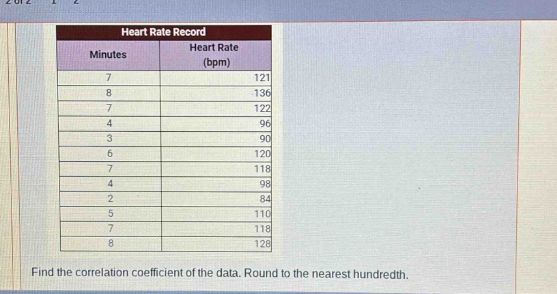 heart rate record\nminutes\theart rate (bpm)\n7\t121\n8\t136\n7\t122\n4\t96\n3\t90\n6\t120\n7\t118\n4\t98\n2\t84\n5\t110\n7\t118\n8\t128\nfind the correlation coefficient of the data. round to the nearest hundredth.
