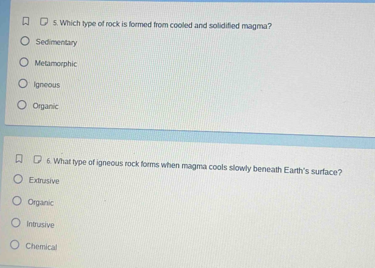 5. which type of rock is formed from cooled and solidified magma?\nsedimentary\nmetamorphic\nigneous\norganic\n6. what type of igneous rock forms when magma cools slowly beneath earth’s surface?\nextrusive\norganic\nintrusive\nchemical