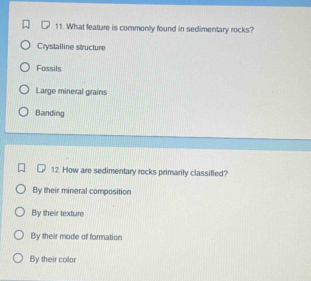 11. what feature is commonly found in sedimentary rocks?\ncrystalline structure\nfossils\nlarge mineral grains\nbanding\n12. how are sedimentary rocks primarily classified?\nby their mineral composition\nby their texture\nby their mode of formation\nby their color