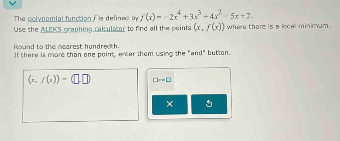 the polynomial function (f) is defined by (f(x)=-2x^{4}+3x^{3}+4x^{2}-5x + 2). use the aleks graphing calculator to find all the points ((x,f(x))) where there is a local minimum. round to the nearest hundredth. if there is more than one point, enter them using the \and\ button.