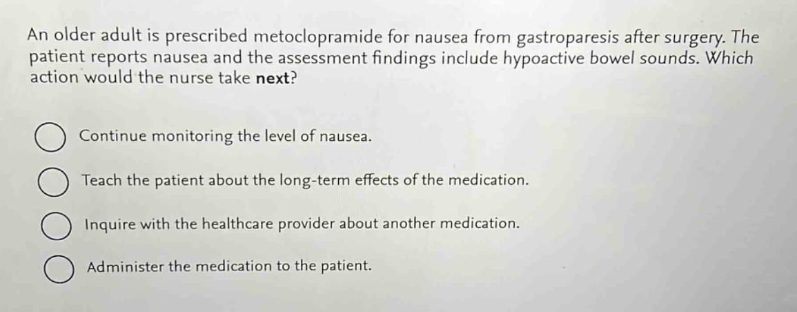 an older adult is prescribed metoclopramide for nausea from gastroparesis after surgery. the patient reports nausea and the assessment findings include hypoactive bowel sounds. which action would the nurse take next?\n\ncontinue monitoring the level of nausea.\n\nteach the patient about the long - term effects of the medication.\n\ninquire with the healthcare provider about another medication.\n\nadminister the medication to the patient.