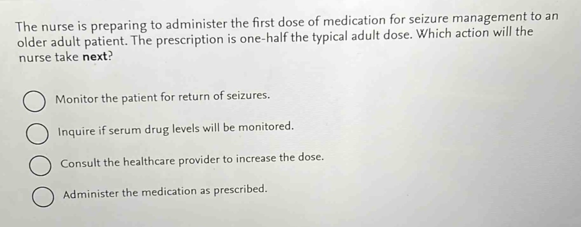 the nurse is preparing to administer the first dose of medication for seizure management to an older adult patient. the prescription is one - half the typical adult dose. which action will the nurse take next?\nmonitor the patient for return of seizures.\ninquire if serum drug levels will be monitored.\nconsult the healthcare provider to increase the dose.\nadminister the medication as prescribed.
