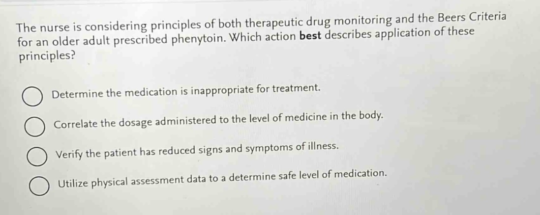 the nurse is considering principles of both therapeutic drug monitoring and the beers criteria for an older adult prescribed phenytoin. which action best describes application of these principles?\ndetermine the medication is inappropriate for treatment.\ncorrelate the dosage administered to the level of medicine in the body.\nverify the patient has reduced signs and symptoms of illness.\nutilize physical assessment data to a determine safe level of medication.