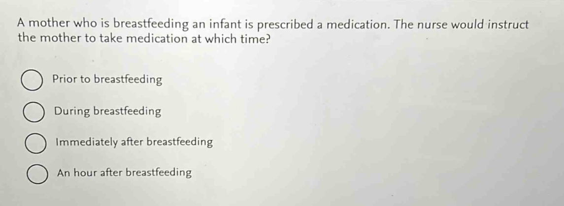 a mother who is breastfeeding an infant is prescribed a medication. the nurse would instruct the mother to take medication at which time?\nprior to breastfeeding\nduring breastfeeding\nimmediately after breastfeeding\nan hour after breastfeeding