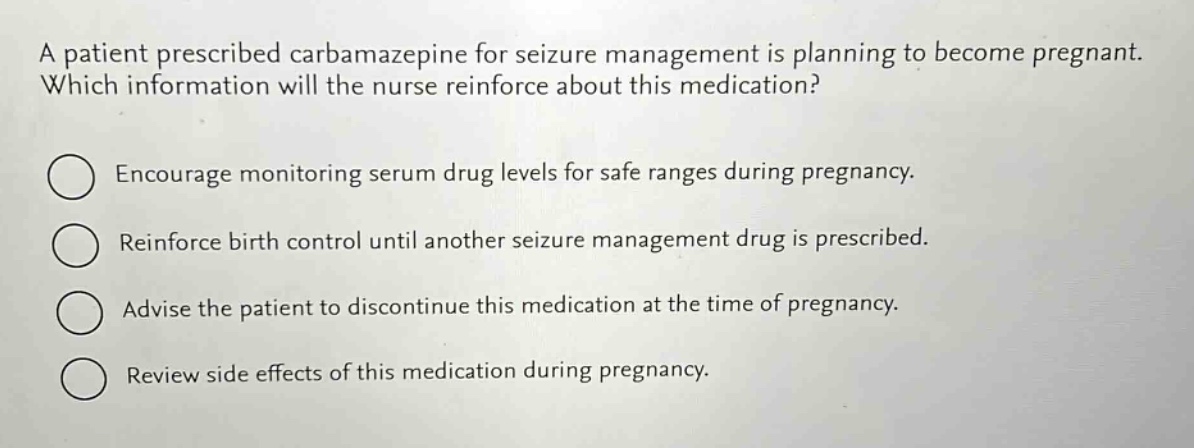 a patient prescribed carbamazepine for seizure management is planning to become pregnant. which information will the nurse reinforce about this medication?\nencourage monitoring serum drug levels for safe ranges during pregnancy.\nreinforce birth control until another seizure management drug is prescribed.\nadvise the patient to discontinue this medication at the time of pregnancy.\nreview side effects of this medication during pregnancy.