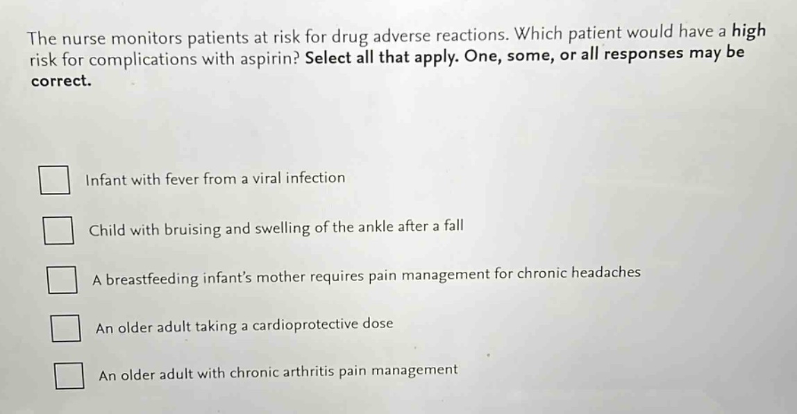 the nurse monitors patients at risk for drug adverse reactions. which patient would have a high risk for complications with aspirin? select all that apply. one, some, or all responses may be correct.\ninfant with fever from a viral infection\nchild with bruising and swelling of the ankle after a fall\na breastfeeding infants mother requires pain management for chronic headaches\nan older adult taking a cardioprotective dose\nan older adult with chronic arthritis pain management