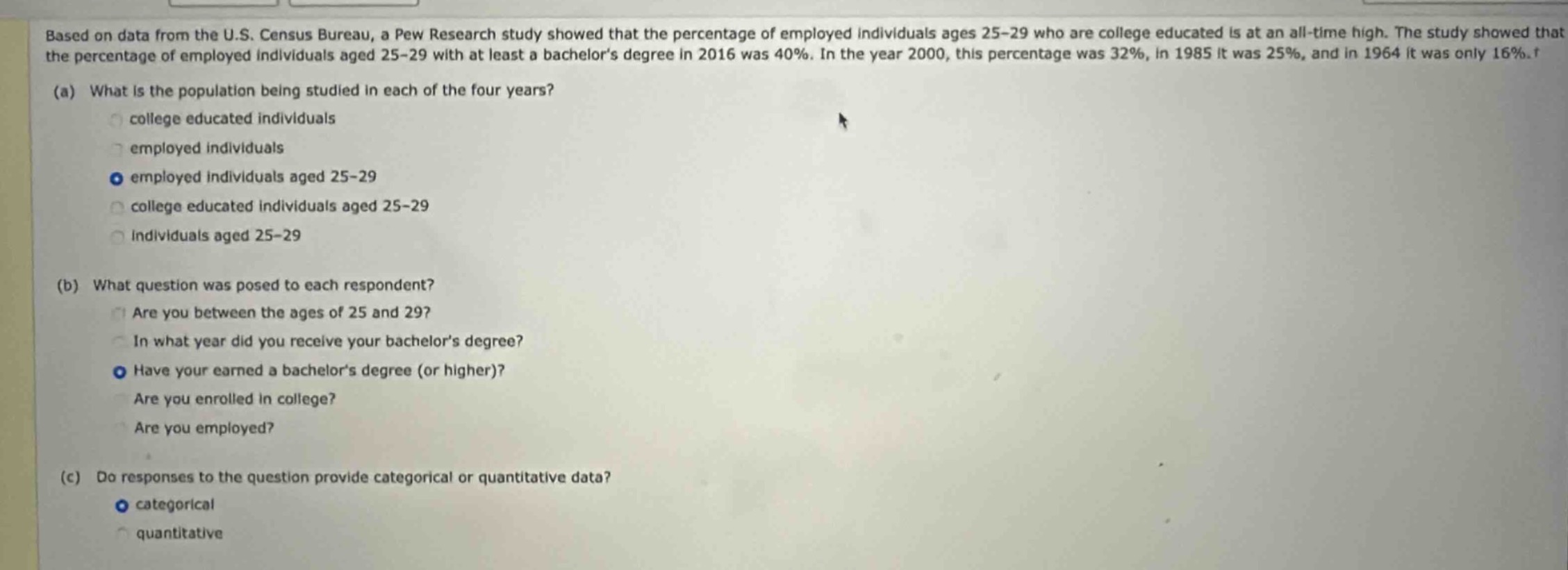 based on data from the u.s. census bureau, a pew research study showed that the percentage of employed individuals ages 25 - 29 who are college educated is at an all - time high. the study showed that the percentage of employed individuals aged 25 - 29 with at least a bachelors degree in 2016 was 40%. in the year 2000, this percentage was 32%, in 1985 it was 25%, and in 1964 it was only 16%. (a) what is the population being studied in each of the four years? college educated individuals employed individuals employed individuals aged 25 - 29 college educated individuals aged 25 - 29 individuals aged 25 - 29 (b) what question was posed to each respondent? are you between the ages of 25 and 29? in what year did you receive your bachelors degree? have your earned a bachelors degree (or higher)? are you enrolled in college? are you employed? (c) do responses to the question provide categorical or quantitative data? categorical quantitative