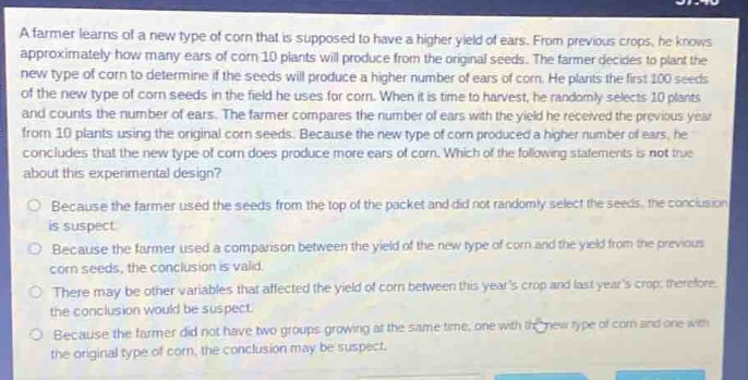 a farmer learns of a new type of corn that is supposed to have a higher yield of ears. from previous crops, he knows approximately how many ears of corn 10 plants will produce from the original seeds. the farmer decides to plant the new type of corn to determine if the seeds will produce a higher number of ears of corn. he plants the first 100 seeds of the new type of corn seeds in the field he uses for corn. when it is time to harvest, he randomly selects 10 plants and counts the number of ears. the farmer compares the number of ears with the yield he received the previous year from 10 plants using the original corn seeds. because the new type of corn produced a higher number of ears, he concludes that the new type of corn does produce more ears of corn. which of the following statements is not true about this experimental design? because the farmer used the seeds from the top of the packet and did not randomly select the seeds, the conclusion is suspect. because the farmer used a comparison between the yield of the new type of corn and the yield from the previous corn seeds, the conclusion is valid. there may be other variables that affected the yield of corn between this years crop and last years crop, therefore the conclusion would be suspect. because the farmer did not have two groups growing at the same time, one with the new type of corn and one with the original type of corn, the conclusion may be suspect.
