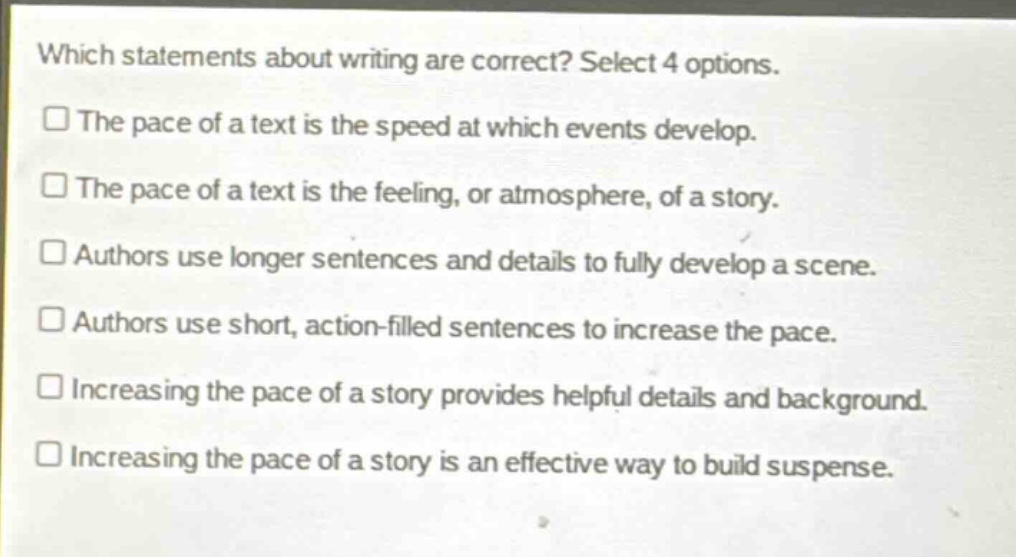 which statements about writing are correct? select 4 options.\n□ the pace of a text is the speed at which events develop.\n□ the pace of a text is the feeling, or atmosphere, of a story.\n□ authors use longer sentences and details to fully develop a scene.\n□ authors use short, action - filled sentences to increase the pace.\n□ increasing the pace of a story provides helpful details and background.\n□ increasing the pace of a story is an effective way to build suspense.