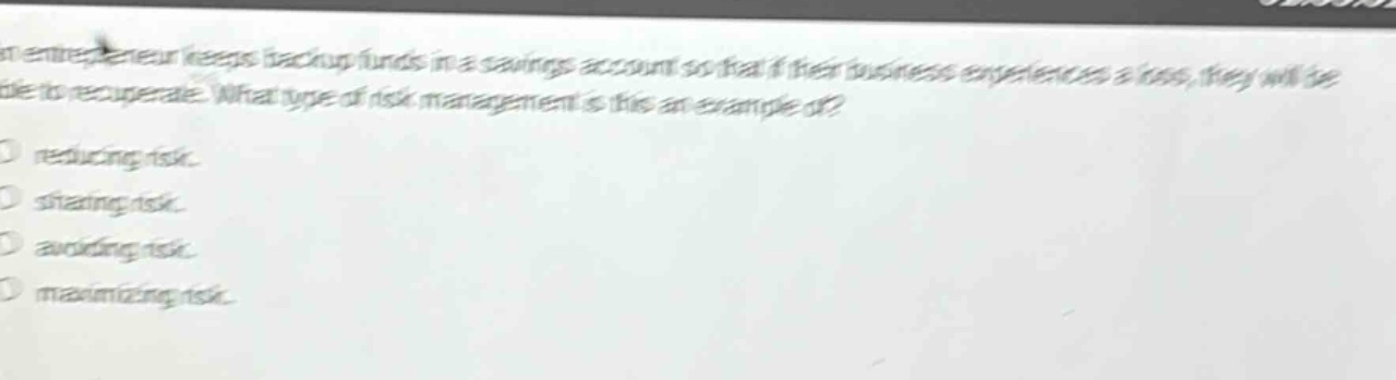 an entrepreneur keeps backup funds in a savings account so that if their business experiences a loss, they will be able to recuperate. what type of risk management is this an example of?\n- reducing risk.\n- sharing risk.\n- avoiding risk.\n- maximizing risk.