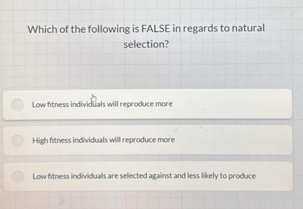 which of the following is false in regards to natural selection?\nlow fitness individuals will reproduce more\nhigh fitness individuals will reproduce more\nlow fitness individuals are selected against and less likely to produce