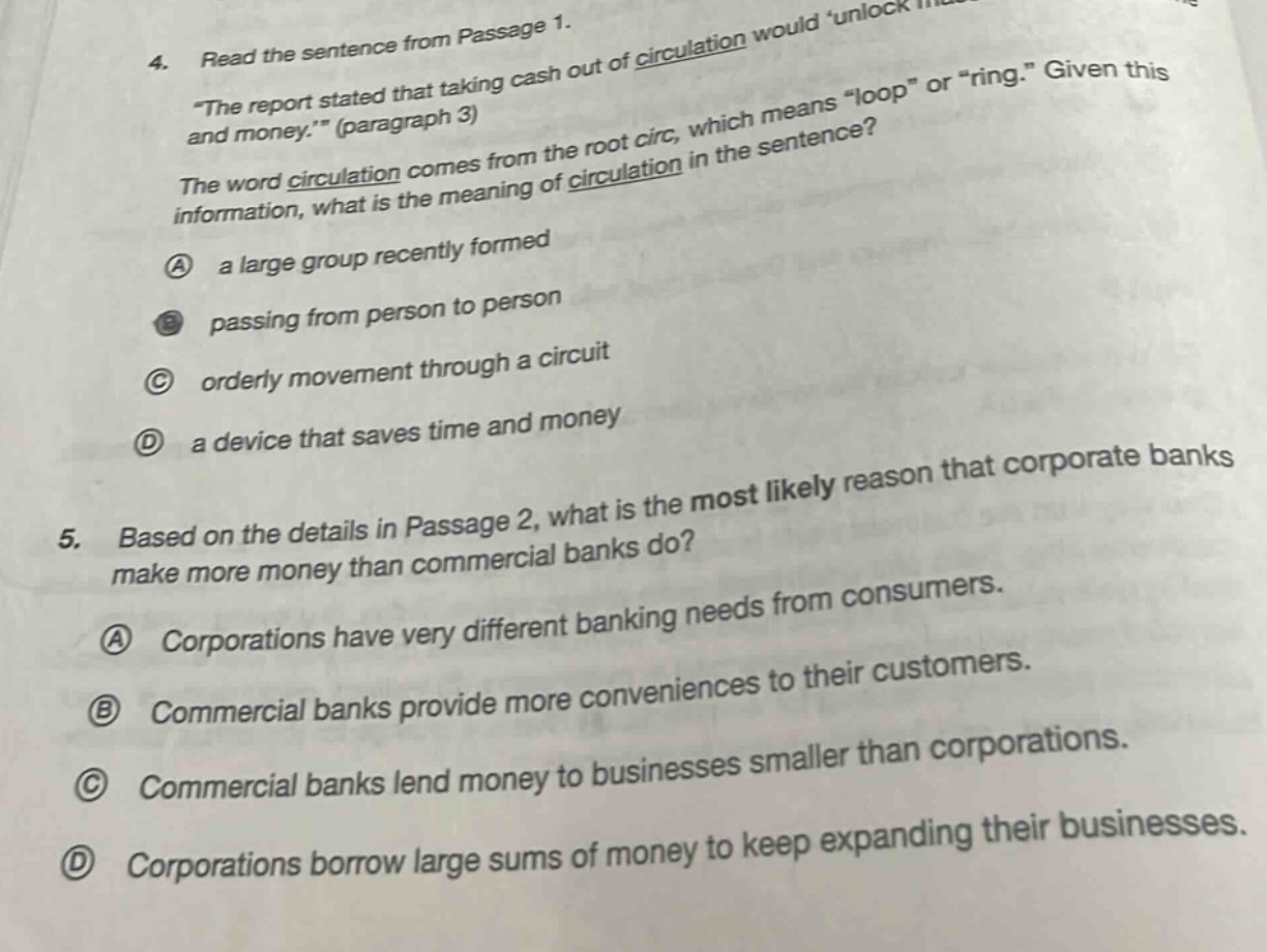 4. read the sentence from passage 1.\n\the report stated that taking cash out of circulation would unlock and money.\ (paragraph 3)\nthe word circulation comes from the root circ, which means \loop\ or \ring.\ given this information, what is the meaning of circulation in the sentence?\na a large group recently formed\nb passing from person to person\nc orderly movement through a circuit\nd a device that saves time and money\n5. based on the details in passage 2, what is the most likely reason that corporate banks make more money than commercial banks do?\na corporations have very different banking needs from consumers.\nb commercial banks provide more conveniences to their customers.\nc commercial banks lend money to businesses smaller than corporations.\nd corporations borrow large sums of money to keep expanding their businesses.